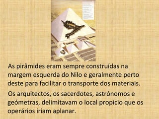 As pirâmides eram sempre construídas na
margem esquerda do Nilo e geralmente perto
deste para facilitar o transporte dos materiais.
Os arquitectos, os sacerdotes, astrónomos e
geómetras, delimitavam o local propício que os
operários iriam aplanar.
 