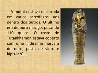 A múmia estava encerrada
em vários sarcófagos, uns
dentro dos outros. O último
era de ouro maciço, pesando
110 quilos. O rosto de
Tutankhamon estava coberto
com uma lindíssima máscara
de ouro, pasta de vidro e
lápis-lazúli.
 