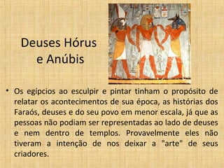 Deuses Hórus
e Anúbis
• Os egípcios ao esculpir e pintar tinham o propósito de
relatar os acontecimentos de sua época, as histórias dos
Faraós, deuses e do seu povo em menor escala, já que as
pessoas não podiam ser representadas ao lado de deuses
e nem dentro de templos. Provavelmente eles não
tiveram a intenção de nos deixar a "arte" de seus
criadores.
 