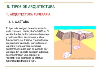 1. ARQUITECTURA   FUNERARIA B. TIPOS DE ARQUITECTURA 1.1. MASTABA El tipo más antiguo de enterramiento es la mastaba. Hacia el año 3.000 a. C. será la tumba de los primeros faraones y de los nobles, sacerdotes y altos funcionarios del Estado. Tienen forma de pirámide truncada,  consistente en un pozo y una cámara sepulcral subterráneas a las que se accede por un pozo. En la parte superior, además, se encontraban una capilla y el "serdab" que guardaba la estatua funeraria del difunto o "ka".  
