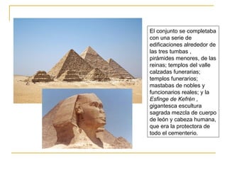 El conjunto se completaba con una serie de edificaciones alrededor de las tres tumbas , pirámides menores, de las reinas; templos del valle  calzadas funerarias; templos funerarios; mastabas de nobles y funcionarios reales; y la  Esfinge de Kefrén  , gigantesca escultura sagrada mezcla de cuerpo de león y cabeza humana, que era la protectora de todo el cementerio.        