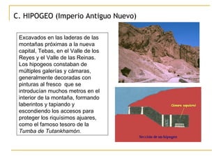 C. HIPOGEO (Imperio Antiguo Nuevo) Excavados en las laderas de las montañas próximas a la nueva capital, Tebas, en el Valle de los Reyes y el Valle de las Reinas. Los hipogeos constaban de múltiples galerías y cámaras, generalmente decoradas con pinturas al fresco  que se introducían muchos metros en el interior de la montaña, formando laberintos y tapiando y escondiendo los accesos para proteger los riquísimos ajuares, como el famoso tesoro de la  Tumba de Tutankhamón.   