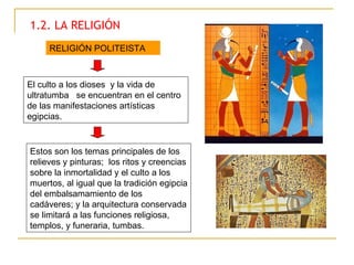 1.2. LA RELIGIÓN El culto a los dioses  y la vida de ultratumba  se encuentran en el centro de las manifestaciones artísticas egipcias.  RELIGIÓN POLITEISTA Estos son los temas principales de los relieves y pinturas;  los ritos y creencias sobre la inmortalidad y el culto a los muertos, al igual que la tradición egipcia del embalsamamiento de los cadáveres; y la arquitectura conservada se limitará a las funciones religiosa, templos, y funeraria, tumbas.  