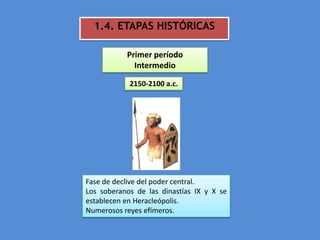 1.4. ETAPAS HISTÓRICAS

           Primer período
             Intermedio

            2150-2100 a.c.




Fase de declive del poder central.
Los soberanos de las dinastías IX y X se
establecen en Heracleópolis.
Numerosos reyes efímeros.
 