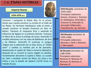 1.4. ETAPAS HISTÓRICAS

          Imperio Nuevo                                   XVIII Dinastía (alrededor de
                                                          1550-1295)
         1550-1076 a.c.                                   Principales soberanos:
                                                          Amosis, Tutmosis I, Tutmosis
Tutmosis I conquista la Nubia Alta. Es el primer          III, Hatshepsut, Amenofis II,
faraón que manda construir su tumba en el Valle de        Tutmosis IV, Amenofis III,
los Reyes. Su hermana Hatshepsut sube al trono y          Amenofis IV/Ajenatón,
manda construir el templo funerario en Deir el-           Tutankhamón, Ay, Harmais.
Bahari. Tutmosis III conquista Siria y extiende la
influencia de Egipto en el próximo Oriente. Tutmosis      XIX Dinastía (alrededor de
IV libera de la arena la esfinge de Guiza. Amenofis III   1295-1188).
entabla relaciones con los reyes de Babilonia, de Siria   Principales soberanos:
y de Mitanni. Amenofis IV sustituye la antigua            Rameses I, Sethi I, Rameses
religión por la adoración de un dios único, el “Globo     II, Merneptah.
solar” y cambia su nombre por el de Ajenatón,
desplazando la capital de Tebas a Amarna (Ajetatón).      XX Dinastía (alrededor de
Después de su muerte la nueva religión es abolida.        1188-1076).
Tutankhamón devuelve la capital a Tebas. Le sucede        Principales soberanos:
Ay. Setis I combate contra los libios, los sirios y los   Rameses III, Rameses IV,
hititas y tras la batalla de Qadesh (1274) firma un       Rameses IX, Rameses X,
tratado de paz.                                           Rameses XI
 