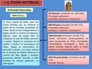 1.4. ETAPAS HISTÓRICAS

    III Período Intermedio
                                         XXI Dinastía (alrededor de 1076-945)
         1076-712 a.c.                   Principales soberanos:
                                         Esmendes, Psusenes I, Psusenes II.
En Tanis, capital del Delta, nace una
nueva dinastía que se enfrenta al        XXII Dinastía (alrededor de 945-712).
poder de los Grandes Sacerdotes de       Principales soberanos:
Tebas. Nubia se hace independiente y     Sesonquis I, Osorcón I, Sesonquis II.
Egipto pierde el control de Palestina.
Algunos reyes de origen libio se         XXIII Dinastía (alrededor de 828-712).
establecen al este del Delta; aumenta    Varias sucesiones contemporáneas de
su poder; Bubasti se convierte en la     reyes reconocidos en Tebas, Hermópolis,
capital y declina la importancia de      Heracleópolis, Leontópolis y Tanis; no
Tebas. Egipto se desmembra en            existe acuerdo todavía sobre el orden
pequeños estados. Los reyes etíopes      exacto y su correcta distribución.
de la dinastía de Napata obtienen el
control del Alto Egipto y también
conquistan Menfis. Durante la XXIV       XXIV Dinastía (Saíta) (alrededor de 724-
Dinastía los etíopes gobiernan en        712).
todo Egipto.                             Tecnatis, Bocoris.
 