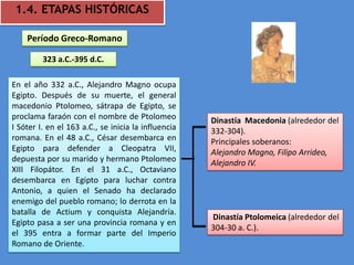 1.4. ETAPAS HISTÓRICAS

    Período Greco-Romano

         323 a.C.-395 d.C.

En el año 332 a.C., Alejandro Magno ocupa
Egipto. Después de su muerte, el general
macedonio Ptolomeo, sátrapa de Egipto, se
proclama faraón con el nombre de Ptolomeo            Dinastía Macedonia (alrededor del
I Sóter I. en el 163 a.C., se inicia la influencia   332-304).
romana. En el 48 a.C., César desembarca en           Principales soberanos:
Egipto para defender a Cleopatra VII,                Alejandro Magno, Filipo Arrideo,
depuesta por su marido y hermano Ptolomeo            Alejandro IV.
XIII Filopátor. En el 31 a.C., Octaviano
desembarca en Egipto para luchar contra
Antonio, a quien el Senado ha declarado
enemigo del pueblo romano; lo derrota en la
batalla de Actium y conquista Alejandría.
                                                     Dinastía Ptolomeica (alrededor del
Egipto pasa a ser una provincia romana y en
                                                     304-30 a. C.).
el 395 entra a formar parte del Imperio
Romano de Oriente.
 