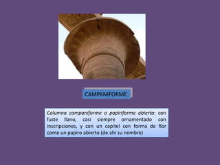 CAMPANIFORME

Columna campaniforme o papiriforme abierta: con
fuste llano, casi siempre ornamentado con
inscripciones, y con un capitel con forma de flor
como un papiro abierto (de ahí su nombre)
 