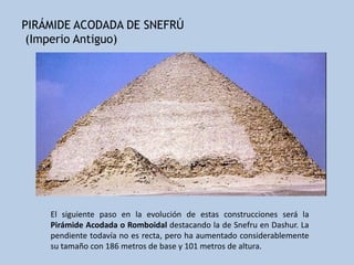 PIRÁMIDE ACODADA DE SNEFRÚ
 (Imperio Antiguo)




    El siguiente paso en la evolución de estas construcciones será la
    Pirámide Acodada o Romboidal destacando la de Snefru en Dashur. La
    pendiente todavía no es recta, pero ha aumentado considerablemente
    su tamaño con 186 metros de base y 101 metros de altura.
 