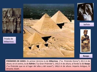 kefrén




Triada de
Mikerinos




                                                                                         Keops

  PIRÁMIDES DE GISEH. En primer término la de Mikerinos (”La Pirámide Divina”), 65,5 m de
  altura; en el centro, la de Kefrén (“La Gran Pirámide”), 143,5 m de altura; al fondo la de Keops
  (“La Pirámide que es el lugar del alba y del ocaso”), 146,6 m de altura. Imperio Antiguo, IV
  dinastía. Giseh.
 
