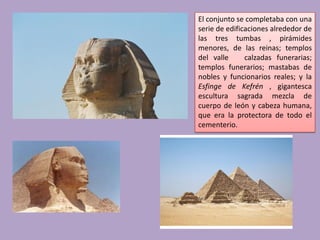 El conjunto se completaba con una
serie de edificaciones alrededor de
las tres tumbas , pirámides
menores, de las reinas; templos
del valle      calzadas funerarias;
templos funerarios; mastabas de
nobles y funcionarios reales; y la
Esfinge de Kefrén , gigantesca
escultura sagrada mezcla de
cuerpo de león y cabeza humana,
que era la protectora de todo el
cementerio.
 