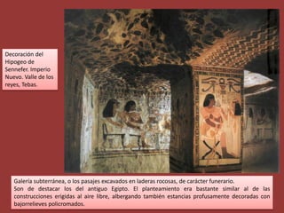 Decoración del
Hipogeo de
Sennefer. Imperio
Nuevo. Valle de los
reyes, Tebas.




   Galería subterránea, o los pasajes excavados en laderas rocosas, de carácter funerario.
   Son de destacar los del antiguo Egipto. El planteamiento era bastante similar al de las
   construcciones erigidas al aire libre, albergando también estancias profusamente decoradas con
   bajorrelieves policromados.
 