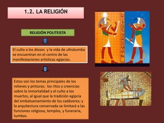1.2. LA RELIGIÓN


          RELIGIÓN POLITEISTA



El culto a los dioses y la vida de ultratumba
se encuentran en el centro de las
manifestaciones artísticas egipcias.




Estos son los temas principales de los
relieves y pinturas; los ritos y creencias
sobre la inmortalidad y el culto a los
muertos, al igual que la tradición egipcia
del embalsamamiento de los cadáveres; y
la arquitectura conservada se limitará a las
funciones religiosa, templos, y funeraria,
tumbas.
 