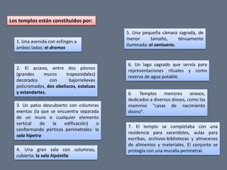 Los templos están constituidos por:

                                          5. Una pequeña cámara sagrada, de
                                          menor       tamaño,      ténuamente
  1. Una avenida con esfinges a
                                          iluminada: el santuario.
  ambos lados: el dromos


                                          6. Un lago sagrado que servía para
  2. El acceso, entre dos pilonos         representaciones rituales y como
  (grandes     muros     trapezoidales)   reserva de agua potable.
  decorados      con      bajorrelieves
  policromados, dos obeliscos, estatuas
  y estandartes.                          6.    Templos    menores      anexos,
                                          dedicados a diversos dioses, como las
  3. Un patio descubierto con columnas    mammisi "casas de nacimiento
  exentas (la que se encuentra separada   divino".
  de un muro o cualquier elemento
  vertical   de    la   edificación)  o
                                          7. El templo se completaba con una
  conformando pórticos perimetrales: la
                                          residencia para sacerdotes, aulas para
  sala hipetra
                                          escribas, archivos-bibliotecas y almacenes
                                          de alimentos y materiales. El conjunto se
  4. Una gran sala con columnas,          protegía con una muralla perimetral.
  cubierta: la sala hipóstila
 