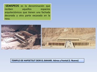 SEMISPEOS es la denominación que
reciben        aquellos       espacios
arquitectónicos que tienen una fachada
decorada y otra parte excavada en la
roca.




     TEMPLO DE HAPSETSUT DEIR EL BAHARI. Aérea y frontal (I. Nuevo)
 