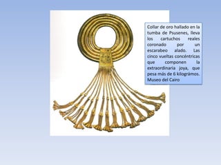 Collar de oro hallado en la
tumba de Psusenes, lleva
los    cartuchos     reales
coronado       por      un
escarabeo alado. Las
cinco vueltas concéntricas
que      componen        la
extraordinaria joya, que
pesa más de 6 kilográmos.
Museo del Cairo
 