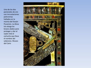 Uno de los dos
pectorales de oro
con incrustaciones
policromas
hallados en la
momia del faraón
Psusenes. La diosa
Isis alarga los
brazos alados para
proteger y dar el
soplo vital al
cartucho que lleva
el nombre del
soberano. Museo
del Cairo
 
