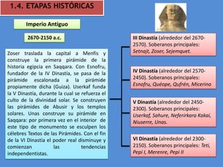 1.4. ETAPAS HISTÓRICAS

        Imperio Antiguo

         2670-2150 a.c.                         III Dinastía (alrededor del 2670-
                                                2570). Soberanos principales:
Zoser traslada la capital a Menfis y            Setnajt, Zoser, Sejemquet.
construye la primera pirámide de la
historia egipcia en Saqqara. Con Esnofru,
fundador de la IV Dinastía, se pasa de la       IV Dinastía (alrededor del 2570-
pirámide escalonada a la pirámide               2450). Soberanos principales:
propiamente dicha (Guiza). Userkaf funda        Esnofru, Quéope, Qufrén, Micerino
la V Dinastía, durante la cual se refuerza el
culto de la divinidad solar. Se construyen      V Dinastía (alrededor del 2450-
las pirámides de Abusir y los templos           2300). Soberanos principales:
solares. Unas construye su pirámide en          Userkaf, Sahure, Neferirkara Kakai,
Saqqara: por primera vez en el interior de      Niuserre, Unas.
este tipo de monumento se esculpen los
célebres Textos de las Pirámides. Con el fin
de la VI Dinastía el poder real disminuye y     VI Dinastía (alrededor del 2300-
comienzan            las          tendencias    2150). Soberanos principales: Teti,
independentistas.                               Pepi I, Merenre, Pepi II
 