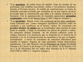 *Las  mastabas . Se solían hacer de ladrillo. Eran las tumbas de los personajes más notables (sacerdotes, nobles y los primeros faraones); durante el Periodo Arcaico. Se trataba de construcciones en forma de pirámide truncada (cortada) que constaban de un una especie de pozo excavado bajo la construcción que daba a la cámara mortuoria y la funeraria. Con la superposición de mastabas aparecieron  pirámides escalonadas  como la del  faraón Zoser  (2.600- Imperio Antiguo-). *Las  pirámides . Surgen como una  evolución de los tipos anteriores . Están formadas por  cuatro triángulos equiláteros inscritos sobre un cuadrado y que confluyen en el mismo vértice. Se construían con  grandes bloques de  piedra  que se escalonaban unas encima de otras hasta la cúspide, y luego se recubrían con placas de granito o caliza. Su estructura interna costaban  de las mismas estancias como la cámara funeraria y la mortuoria que se disponía en el interior de la pirámide y no en el subsuelo(como las mastabas) a las que se llegaba  normalmente  a través de corredores de estructura laberíntica para impedir el saqueo. Algunas de estas pirámides tenían dimensiones gigantescas. Las más famosas son las  Pirámides de Gizeh  (localidad cercana a El Cairo): la de Keops (137 m de altura)  la de Kefren (136 m) y la de Micerinos (66 m); todos ellos faraones de la IV dinastía (Del 2500 al 2400 a. C.-Imperio Antiguo-).  