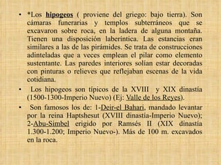 *Los  hipogeos   ( proviene del griego: bajo tierra). Son cámaras funerarias y templos subterráneos que se excavaron sobre roca, en la ladera de alguna montaña. Tienen una disposición laberíntica. Las estancias eran similares a las de las pirámides. Se trata de construcciones adinteladas que a veces emplean el pilar como elemento sustentante. Las paredes interiores solían estar decoradas con pinturas o relieves que reflejaban escenas de la vida cotidiana. Los hipogeos son típicos de la XVIII  y XIX dinastía (1500-1300-Imperio Nuevo) (Ej:  Valle de los Reyes ).  Son famosos los de: 1- Deir-el Bahari , mandado levantar por la reina Haptshesut (XVIII dinastía-Imperio Nuevo); 2- Abu-Simbel  erigido por Ramsés II (XIX dinastía 1.300-1.200; Imperio Nuevo-). Más de 100 m. excavados en la roca. 