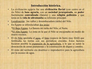 Introducción histórica. La civilización egipcia fue una  civilización fluvial  (con centro en el río Nilo) de  base agraria , con un  sociedad jerarquizada , un  poder  fuertemente  centralizado  (faraón) y una  religión politeísta  y que tenía en la  vida de ultratumba  su referente principal. Localización :  los valles y desembocadura (delta) del Nilo. En Egipto se diferenciaban  dos áreas : * El Bajo Egipto . La llanura del delta del Nilo; al Norte.  * El Alto Egipto . La zona en la que el Nilo se encajonaba en medio de muros rocosos. El río  Nilo  aportaba el  agua , el  limo  (especie de barro muy fértil) que fertilizaba las tierras con sus periódicas crecidas. Estos factores hicieron posible la  expansión de la agricultura , a lo que se sumó la desecación de zonas pantanosas y la construcción de diques y canales. El resto del territorio era desértico e improductivo para la agricultura por la escasez de agua. 