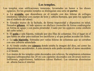 Los templos. Los templos eran edificaciones inmensas, levantadas en honor a los dioses egipcios. En los grandes templos se distinguían una serie de  partes : a- La  avenida , que desemboca en el templo con dos hileras de esfinges (monstruo fabuloso con cuerpo de león y cabeza humana, que para los egipcios era el símbolo del alma). b- Grandes muros de la fachada, de forma trapezoidal y dispuestos en talud, llamados  pilonos . Al lado aparece un obelisco (monolito de forma cuadrangular en forma de aguja y con punta piramidal. Usado por los egipcios como símbolo del culto solar) . b- El  patio  o sala hípetra, rodeado por dos filas de columnas. Era el lugar en el que había un altar para realizar los sacrificios y al que podían acceder los fieles. c- La  sala hipóstila , formadas por varias hileras de columnas que se cerraban con una cubierta adintelada d- Al fondo estaba una  cámara   donde estaba la imagen del dios, así como las dependencias sacerdotales. A esta estancia solo podía acceder el sumo sacerdote o el faraón. Los muros de los templos están decorados con relieves. Se emplearon columnas (algunas sobrepasaban los 20 m) con capiteles decorados con diversos motivos: lotiformes, papiriformes, hathóricos (diosa Hathor). Las estancias disminuían en  alturas hacia el interior. 