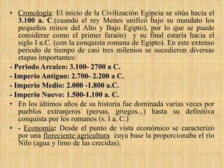 Cronología : El inicio de la Civilización Egipcia se sitúa hacia el  3.100 a. C .(cuando el rey Menes unificó bajo su mandato los pequeños reinos del Alto y Bajo Egipto), por lo que se puede considerar como el primer faraón)  y su final estaría hacia el siglo I a.C. (con la conquista romana de Egipto). En este extenso periodo de tiempo de casi tres milenios se sucedieron diversas etapas importantes: - Periodo Arcaico: 3.100- 2700 a C.  - Imperio Antiguo: 2.700- 2.200 a C. - Imperio Medio: 2.000 -1.800 a.C. - Imperio Nuevo: 1.500-1.100 a. C. En los últimos años de su historia fue dominada varias veces por pueblos extranjeros (persas, griegos...) hasta su definitiva conquista por los romanos (s. I a. C.) -  Economía :  Desde el punto de vista económico se caracterizó por una  floreciente agricultura   cuya base la proporcionaba el río Nilo (agua y limo de las crecidas). 