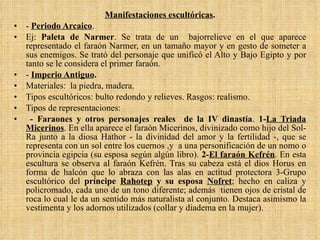 Manifestaciones escultóricas . -  Periodo Arcaico . Ej:  Paleta de Narmer . Se trata de un  bajorrelieve en el que aparece representado el faraón Narmer, en un tamaño mayor y en gesto de someter a sus enemigos. Se trató del personaje que unificó el Alto y Bajo Egipto y por tanto se le considera el primer faraón. -  Imperio Antiguo . Materiales:  la piedra, madera. Tipos escultóricos: bulto redondo y relieves. Rasgos: realismo.  Tipos de representaciones: - Faraones y otros personajes reales  de la IV dinastía .  1- La Triada Micerinos . En ella aparece el faraón Micerinos, divinizado como hijo del Sol-Ra junto a la diosa Hathor - la divinidad del amor y la fertilidad -, que se representa con un sol entre los cuernos ,y  a una personificación de un nomo o provincia egipcia (su esposa según algún libro).  2- El faraón Kefrén . En esta escultura se observa al faraón Kefrén. Tras su cabeza está el dios Horus en forma de halcón que lo abraza con las alas en actitud protectora 3-Grupo escultórico del  príncipe  Rahotep  y su esposa  Nofret ; hecho en caliza y policromado, cada uno de un tono diferente; además  tienen ojos de cristal de roca lo cual le da un sentido más naturalista al conjunto. Destaca asimismo la vestimenta y los adornos utilizados (collar y diadema en la mujer). 