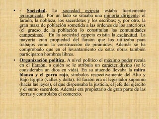 -  Sociedad .  La  sociedad egipcia  estaba fuertemente  jerarquizada . Por un lado se situaba una  minoría dirigente : el faraón, la nobleza, los sacerdotes y los escribas; y, por otro, la gran masa de población sometida a las órdenes de los anteriores (el  grueso de la población  lo constituían las  comunidades campesinas) .  En la sociedad egipcia existía la  esclavitud . La mayoría eran propiedad del faraón que los utilizaba para trabajos como la construcción de pirámides. Además se ha comprobado que en el levantamiento de estas obras también participaron hombres libres. Organización política .  A nivel político el  máximo poder  recaía en el  Faraón , a quién se le atribuía un  carácter divino  (se le consideraba un dios en vida). En su atuendo llevaba la  mitra blanca y el gorro rojo , símbolos respectivamente del Alto y Bajo Egipto (valles y delta). El faraón era el legislador supremo (hacía las leyes), el que dispensaba la justicia, el jefe del ejército y el sumo sacerdote. Además era propietario de gran parte de las tierras y controlaba el comercio.  