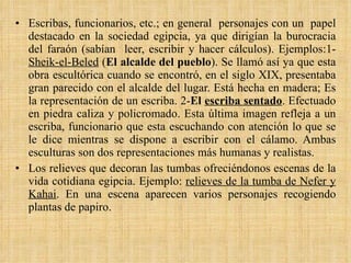 Escribas, funcionarios, etc.; en general  personajes con un  papel destacado en la sociedad egipcia, ya que dirigían la burocracia del faraón (sabían  leer, escribir y hacer cálculos). Ejemplos:1- Sheik-el-Beled  ( El alcalde del pueblo ). Se llamó así ya que esta obra escultórica cuando se encontró, en el siglo XIX, presentaba gran parecido con el alcalde del lugar. Está hecha en madera; Es la representación de un escriba. 2- El  escriba sentado . Efectuado en piedra caliza y policromado. Esta última imagen refleja a un escriba, funcionario que esta escuchando con atención lo que se le dice mientras se dispone a escribir con el cálamo. Ambas esculturas son dos representaciones más humanas y realistas.  Los relieves que decoran las tumbas ofreciéndonos escenas de la vida cotidiana egipcia. Ejemplo:  relieves de la tumba de Nefer y Kahai . En una escena aparecen varios personajes recogiendo plantas de papiro. 