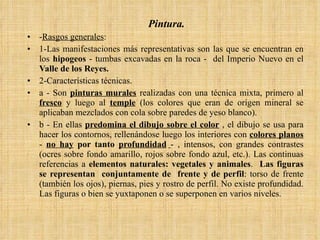 Pintura. - Rasgos generales : 1-Las manifestaciones más representativas son las que se encuentran en los  hipogeos  - tumbas excavadas en la roca -  del Imperio Nuevo en el  Valle de los Reyes. 2-Características técnicas.  a - Son  pinturas murales  realizadas con una técnica mixta, primero al  fresco  y luego al  temple  (los colores que eran de origen mineral se aplicaban mezclados con cola sobre paredes de yeso blanco). b - En ellas  predomina el dibujo sobre el color  , el dibujo se usa para hacer los contornos, rellenándose luego los interiores con  colores planos  -  no hay  por tanto  profundidad   - , intensos, con grandes contrastes (ocres sobre fondo amarillo, rojos sobre fondo azul, etc.). Las continuas referencias a  elementos naturales: vegetales y animales .  Las figuras se representan  conjuntamente de  frente y de perfil : torso de frente (también los ojos), piernas, pies y rostro de perfil. No existe profundidad. Las figuras o bien se yuxtaponen o se superponen en varios niveles. 
