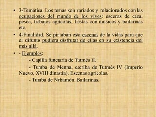 3-Temática. Los temas son variados y  relacionados con las  ocupaciones del mundo de los vivos : escenas de caza, pesca, trabajos agrícolas, fiestas con músicos y bailarinas etc. 4-Finalidad. Se pintaban esta  escenas  de la vidas para que el difunto  pudiera disfrutar de ellas en su existencia del más allá . -  Ejemplos : - Capilla funeraria de Tutmés II. - Tumba de Menna, escriba de Tutmés IV (Imperio Nuevo, XVIII dinastía). Escenas agrícolas. - Tumba de Nebamón. Bailarinas. 