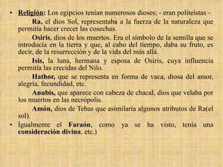 Religión :  Los egipcios tenían numerosos dioses; - eran politeístas –  Ra,  el dios Sol, representaba a la fuerza de la naturaleza que permitía hacer crecer las cosechas.  Osiris , dios de los muertos. Era el símbolo de la semilla que se introducía en la tierra y que, al cabo del tiempo, daba su fruto, es decir, de la resurrección y de la vida del más allá.  Isis,  la luna, hermana y esposa de Osiris, cuya influencia permitía las crecidas del Nilo.  Hathor,  que se representa en forma de vaca, diosa del amor, alegría, fecundidad, etc.  Anubis,  que aparece con cabeza de chacal, dios que velaba por los muertos en las necrópolis.  Amón,  dios de Tebas que asimilaría algunos atributos de Ra(el sol). Igualmente el  Faraón , como ya se ha visto, tenía una  consideración divina . etc.) 