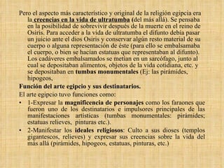 Pero el aspecto más característico y original de la religión egipcia era la   creencias en la vida de ultratumba  ( del más allá). Se pensaba en la posibilidad de sobrevivir después de la muerte en el reino de Osiris. Para acceder a la vida de ultratumba el difunto debía pasar un juicio ante el dios Osiris y conservar algún resto material de su cuerpo o alguna representación de éste (para ello se embalsamaba el cuerpo, o bien se hacían estatuas que representaban al difunto). Los cadáveres embalsamados se metían en un sarcófago, junto al cual se depositaban alimentos, objetos de la vida cotidiana, etc. y se depositaban en  tumbas monumentales  (Ej: las pirámides, hipogeos, Función del arte egipcio y sus destinatarios. El arte egipcio tuvo funciones como: 1-Expresar la  magnificencia de personajes  como los faraones que fueron uno de los destinatarios e impulsores principales de las manifestaciones artísticas (tumbas monumentales: pirámides; estatuas relieves,  pinturas etc.).  2-Manifestar los  ideales religiosos : Culto a sus dioses (templos gigantescos, relieves) y expresar sus creencias sobre la vida del más allá (pirámides, hipogeos, estatuas, pinturas, etc.) 