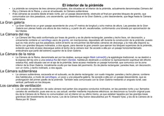 El interior de la pirámide
     ●   La pirámide se compone de tres cámaras principales, dos situadas en el interior de la pirámide, actualmente denominadas Cámara del
         Rey y Cámara de la Reina, y una en el subsuelo, la Cámara subterránea.
     ●   A las cámaras se accedía desde el lado norte, por un pasaje descendente, obstruido al final por grandes bloques de granito, que
         comunicaba con dos pasadizos, uno ascendente, que desemboca en la Gran Galería, y otro descendente, que llega hasta la Cámara
         subterránea.
La Gran galería
         ●   La Gran Galería es un gran pasaje ascendente de unos 47 metros de longitud y ocho metros de altura. Las paredes de la Gran
             Galería son planas hasta una altura de dos metros y, a partir de ahí, escalonadas, conformando una bóveda por aproximación de
             las hiladas.
La Cámara del rey
         ●   La Cámara del Rey está conformada por losas de granito y es de planta rectangular, paredes y techo lisos, sin decoración, y
             únicamente contiene un sarcófago vacío de granito, sin inscripciones, depositado allí durante la construcción de la pirámide, puesto
             que es más ancho que los pasadizos; sobre el techo se encuentran las llamadas cámaras de descarga, y la más alta dispone su
             techo con grandes bloques inclinados, a dos aguas, para desviar la gran presión que ejercen los bloques superiores de la pirámide,
             evitando que todo el peso descargue sobre el techo de la cámara real. Se accede a ella por un pasaje horizontal llamado
             antecámara que parte del extremo superior de la Gran Galería.
La Cámara de la reina
         ●   La Cámara de la Reina, denominada así por los árabes, aunque según Mark Lehner[4] y la egiptología tradicional, no se destinó a
             la esposa del rey sino a una estatua Ka del mism (Serdab, habitáculo destinado a contener la representación espiritual del difunto:
             estatua Ka), está situada casi en el eje de la pirámide; tiene acceso mediante un pasaje horizontal, que comunica con la zona
             inferior de la Gran Galería, inicialmente oculto por las losas del pavimento. Es de planta rectangular, paredes lisas, sin decoración,
             con un nicho, y techo inclinado, a dos aguas.
La Cámara subterránea
         ●   La cámara subterránea, excavada en el subsuelo, es de planta rectangular, con suelo irregular, paredes y techo planos; contiene
             dos habitáculos, a modo de sarcófagos, un pozo y una pequeña galería. Se accede a ella por un pasaje descendente, que es
             prolongación del primer pasillo de la pirámide. También esta comunicado con la Gran Galería mediante un angosto túnel, casi
             vertical, perforado en los bloques.
Los canales de ventilación
         ●   Los canales de ventilación: de cada cámara real parten dos angostos conductos inclinados, en las paredes norte y sur, llamados
             canales de ventilación, pues ese es su uso actual, ventilar mediante impulsores eléctricos; se desconoce su función original pues
             los de la Cámara de la Reina no comunicaban con el interior en su último tramo, ya que estaban tapados por las grandes losas
             graníticas del revestimiento de los muros. Los de la Cámara Rey fueron descubiertos por R. Howard Vyse, y los de la Cámara de la
             Reina por W. Dixon
 