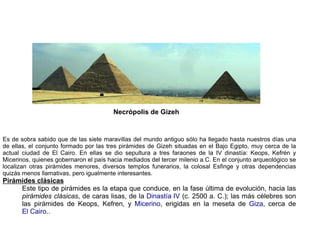 Necrópolis de Gizeh


Es de sobra sabido que de las siete maravillas del mundo antiguo sólo ha llegado hasta nuestros días una
de ellas, el conjunto formado por las tres pirámides de Gizeh situadas en el Bajo Egipto, muy cerca de la
actual ciudad de El Cairo. En ellas se dio sepultura a tres faraones de la IV dinastía: Keops, Kefrén y
Micerinos, quienes gobernaron el país hacia mediados del tercer milenio a.C. En el conjunto arqueológico se
localizan otras pirámides menores, diversos templos funerarios, la colosal Esfinge y otras dependencias
quizás menos llamativas, pero igualmente interesantes.
Pirámides clásicas
     Este tipo de pirámides es la etapa que conduce, en la fase última de evolución, hacia las
     pirámides clásicas, de caras lisas, de la Dinastía IV (c. 2500 a. C.); las más célebres son
     las pirámides de Keops, Kefren, y Micerino, erigidas en la meseta de Giza, cerca de
     El Cairo..
 