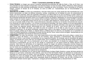 Ficha 1. Comentario pirámides de Gizeh
●   FICHA TÉCNICA: La imagen que vamos a comentar reproduce las pirámides del Valle de Gizeh, o Giza, en El Cairo. Las
    tres pirámides de mayor tamaño corresponden a los faraones Keops, la mayor de todas, Kefrén y Micerinos. Éstas aparecen
    acompañadas de otras pirámides escalonadas menores y mastabas así como de templos. Fueron contraídas en el Imperio
    Antiguo, durante el reinado de la IV Dinastía, en torno al 2500 a.C. Características son la monumentalidad y la
    perdurabilidad
●   ANÁLISIS DE LA OBRA: La Obra que comentamos, más bien obras pues son varias siendo las más importantes las 3 que
    hemos mencionado, se tratan de edificios funerarios, tumbas, construidas con la finalidad de servir de enterramiento al
    faraón. De forma piramidal, estas tres pirámides pertenecen a la última etapa en la que se alcanza un grado máximo de
    perfección en la construcción de estos edificios tras un periodo de pruebas que se inició en torno al 2700 con la construcción
    de la pirámide escalonada del faraón Zoser en el complejo funerario de Saqqara. Realizadas con enormes bloques de piedra
    caliza cortados de manera regular en las canteras del sur de Egipto. Éstos fueron trasladados a través del Nilo y colocados
    "a seco", esto es, sin argamasa ninguna que los una. En el interior cabe destacar la "cámara del rey", situada en el centro y
    a la que se accede desde el lado norte, cuyas dimensiones reducidas contrasta con el tamaño monumental del conjunto.
    Fue construida con losas de granito. y en el centro se encuentra el sarcófago, del mismo material, en el que descansaba la
    momia del faraón. Sobre el techo se dispone una cámara de descarga con piedras colocadas a dos aguas que distribuyen el
    peso. Existe una segunda cámara, denominada por error "cámara de la reina", cuya función sería la de contener la
    representación del "doble" del faraón, que debía de servir de sustento al Ka de éste en caso de que el cuerpo fuese
    profanado o destruido. Es de planta rectangular, paredes lisas y techo a dos aguas. Al exterior la pirámide se recubría de
    losas de granito pulidas que le daban un aspecto blanco y brillante bajo la luz del sol y se remataba con un piramidón de
    metal que brillaba igualmente y simbolizaba el reinado del dios del Sol, Horus, sobre la tierra de Egipto, representada por los
    cuatro puntos cardinales hacia donde se direcciona la pirámide.
●
    COMENTARIO: Sin duda, las pirámides, único resto superviviente de las siete maravillas del mundo antiguo, a pesar de su
    deterioro a causa del tiempo y de la acción de los hombres, sigue cautivando e impresionando. Nos encontramos
    básicamente frente a unas tumbas, acompañadas de sus respectivos templos. Sin embargo, para la mentalidad del egipcio
    antiguo, la pirámide era mucho más que una simple tumba. Era la residencia para la momia del faraón desde donde éste
    accedería a la "nueva vida". Era su construcción, por lo tanto, una prioridad, en el reinado de cualquier faraón y cabe
    mencionar lo sorprendente que aún hoy en día resulta su construcción en una época donde los medios técnicos eran
    precarios. Este hecho ha alimentado en la imaginación popular la imagen de esclavos empujando enormes bloques de
    piedra de varias toneladas de peso. Sin embargo, estudios arqueológicos realizados en las inmediaciones de las pirámides
    nos han hecho ver una realidad muy diferente en la que la construcción de la pirámide era una labor que involucraba a todo
    Egipto, considerada fundamental para la supervivencia del estado, y en la que los obreros eran bien alimentados y vivían en
    condiciones incluso mejores que la mayoría de los campesinos.
●   CONCLUSIÓN: Las pirámides son sin duda el mejor representante el antiguo Egipto faraónico a pesar del breve periodo de
    tiempo en el que fueron construidos estos edificios, pues tras el final del Imperio Antiguo se abandonó la construcción de
    pirámides por nuevos tipos de tumbas, como los hipogeos, menos espectaculares pero que buscaban mayor discreción y
    seguridad a la hora de proteger la morada definitiva de los faraones de los saqueadores de tumbas. A pesar de ello,
    prácticamente todas las tumbas reales fueron saqueadas desde la antigüedad de manera, que tan sólo, la tumba de un
    joven faraón olvidado durante siglos, Tutankamon, consiguió permanecer intacta hasta su descubrimiento en 1922.
 