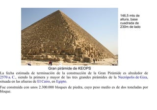 146,5 mts de
                                                                           altura, base
                                                                           cuadrada de
                                                                           230m de lado




                                 Gran pirámide de KEOPS
La fecha estimada de terminación de la construcción de la Gran Pirámide es alrededor de
2570 a. C., siendo la primera y mayor de las tres grandes pirámides de la Necrópolis de Giza,
situada en las afueras de El Cairo, en Egipto.
Fue construida con unos 2.300.000 bloques de piedra, cuyo peso medio es de dos toneladas por
bloque.
 