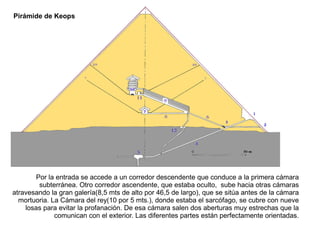 Pirámide de Keops




       Por la entrada se accede a un corredor descendente que conduce a la primera cámara
        subterránea. Otro corredor ascendente, que estaba oculto, sube hacia otras cámaras
atravesando la gran galería(8,5 mts de alto por 46,5 de largo), que se sitúa antes de la cámara
  mortuoria. La Cámara del rey(10 por 5 mts.), donde estaba el sarcófago, se cubre con nueve
    losas para evitar la profanación. De esa cámara salen dos aberturas muy estrechas que la
              comunican con el exterior. Las diferentes partes están perfectamente orientadas.
 