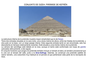 CONJUNTO DE GIZEH. PIRÁMIDE DE KEFRÉN




La estructura interna de la pirámide muestra mayor simplicidad que la de Keops.
Tiene dos entradas situadas en la cara norte, una a doce metros de altura, entre las hiladas de la pirámide, y
otra justo en la base, con un largo pasaje interior. Esta segunda entrada tardó en ser encontrada, sólo fue
descubierta en tiempos relativamente recientes. Está situada a unos treinta metros de la pirámide.
La cámara del sarcófago está tallada en la roca, aunque el techo está conformado con losas de granito
colocadas oblicuamente, a dos aguas.
El conjunto funerario que acoge a la pirámide también incluye un templo al este y el sendero procesional que
lo une con el templo del valle, junto a la Gran Esfinge. Además, se construyó una pirámide satélite de
menor tamaño, una costumbre muy habitual en el período al que pertenecen esta parte de la necrópolis de
Giza.
 