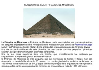 CONJUNTO DE GIZEH. PIRÁMIDE DE MICERINOS




La Pirámide de Micerinos, o Pirámide de Menkaura, es la menor de las tres grandes pirámides
del conjunto arquitectónico en la Necrópolis de la meseta de Giza, junto a la Pirámide de Keops
(Jufu) y la Pirámide de Kefrén (Jafra). En la antigüedad era conocida como La Pirámide Divina.
Una de las particularidades de esta pirámide, es que cuenta con tres pequeñas "pirámides
satélite", que posiblemente fueran pirámides para reinas.
Una de sus caras exteriores tiene una brecha, que probablemente fue realizada por
saqueadores, aunque no lograron alcanzar el interior.
la Pirámide de Micerinos es más pequeña que sus hermanas de Kefrén y Keops. Aun así,
alcanzó la no desdeñable altura de 65 metros, con una longitud de los los lados de la base de
105 metros y una inclinación de 51º, y sigue siendo un prodigio de la arquitectura y la ingeniería,
siendo que las canteras de granito más cercanas se encontraban a más de 1000 kilómetros
 