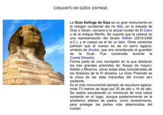 CONJUNTO DE GIZEH. ESFINGE.



        La Gran Esfinge de Giza es un gran monumento en
        la margen occidental del río Nilo, en la meseta de
        Giza o Gizeh, cercana a la actual ciudad de El Cairo
        y de la antigua Menfis. Se supone que la cabeza es
        una representación del faraón Kefrén (2510-2485
        a.C.), y el cuerpo es el de un león. Otras versiones
        piensan que el cuerpo es de un perro egipcio,
        símbolo de Anubis, que era considerado el guardián
        de la Duat. Fue construida durante la
        Cuarta Dinastía.
        Forma parte de una necrópolis en la que destacan
        las tres grandes pirámides de: Keops (la mayor),
        Kefrén y Micerino, obras todas ellas consideradas de
        los faraones de la IV dinastía. La Gran Pirámide es
        la única de las siete maravillas del mundo aún
        existente.
        Es el más monumental ejemplo de escultura egipcia:
        mide 73 metros de largo por 20 de alto y 14 de alto.
        Se realizó esculpiendo un montículo de roca caliza
        existente en el lugar, aunque posteriormente se le
        añadieron sillares de piedra, como revestimiento,
        para proteger las partes más deterioradas del
        cuerpo.
 