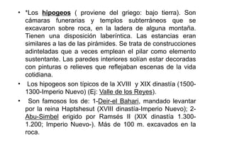• *Los hipogeos ( proviene del griego: bajo tierra). Son
  cámaras funerarias y templos subterráneos que se
  excavaron sobre roca, en la ladera de alguna montaña.
  Tienen una disposición laberíntica. Las estancias eran
  similares a las de las pirámides. Se trata de construcciones
  adinteladas que a veces emplean el pilar como elemento
  sustentante. Las paredes interiores solían estar decoradas
  con pinturas o relieves que reflejaban escenas de la vida
  cotidiana.
• Los hipogeos son típicos de la XVIII y XIX dinastía (1500-
  1300-Imperio Nuevo) (Ej: Valle de los Reyes).
• Son famosos los de: 1-Deir-el Bahari, mandado levantar
  por la reina Haptshesut (XVIII dinastía-Imperio Nuevo); 2-
  Abu-Simbel erigido por Ramsés II (XIX dinastía 1.300-
  1.200; Imperio Nuevo-). Más de 100 m. excavados en la
  roca.
 