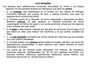 Los templos.
Los templos eran edificaciones inmensas, levantadas en honor a los dioses
   egipcios. En los grandes templos se distinguían una serie de partes:
 ●
    a- La avenida, que desemboca en el templo con dos hileras de esfinges
    (monstruo fabuloso con cuerpo de león y cabeza humana, que para los
    egipcios era el símbolo del alma).
 ●
    b- Grandes muros de la fachada, de forma trapezoidal y dispuestos en talud,
    llamados pilonos. Al lado aparece un obelisco (monolito de forma
    cuadrangular en forma de aguja y con punta piramidal. Usado por los egipcios
    como símbolo del culto solar) .
 ●
    b- El patio o sala hípetra, rodeado por dos filas de columnas. Era el lugar en el
    que había un altar para realizar los sacrificios y al que podían acceder los
    fieles.
 ●
    c- La sala hipóstila, formadas por varias hileras de columnas que se cerraban
    con una cubierta adintelada
 ●
    d- Al fondo estaba una cámara donde estaba la imagen del dios, así como las
    dependencias sacerdotales. A esta estancia solo podía acceder el sumo
    sacerdote o el faraón.
 ●
    Los muros de los templos están decorados con relieves. Se emplearon
    columnas (algunas sobrepasaban los 20 m) con capiteles decorados con
    diversos motivos: lotiformes, papiriformes, hathóricos (diosa Hathor). Las
    estancias disminuían en alturas hacia el interior.
 