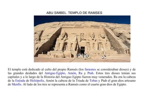 ABU SIMBEL. TEMPLO DE RAMSES




El templo está dedicado al culto del propio Ramsés (los faraones se consideraban dioses) y de
las grandes deidades del Antiguo Egipto, Amón, Ra y Ptah. Estos tres dioses tenían sus
capitales y a lo largo de la Historia del Antiguo Egipto fueron muy venerados. Ra era la cabeza
de la Enéada de Heliópolis, Amón la cabeza de la Triada de Tebas y Ptah el gran dios artesano
de Menfis. Al lado de los tres se representa a Ramsés como el cuarto gran dios de Egipto.
 