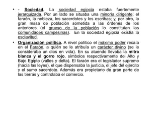 • -   Sociedad. La sociedad egipcia estaba fuertemente
  jerarquizada. Por un lado se situaba una minoría dirigente: el
  faraón, la nobleza, los sacerdotes y los escribas; y, por otro, la
  gran masa de población sometida a las órdenes de los
  anteriores (el grueso de la población lo constituían las
  comunidades campesinas). En la sociedad egipcia existía la
  esclavitud.
• Organización política. A nivel político el máximo poder recaía
  en el Faraón, a quién se le atribuía un carácter divino (se le
  consideraba un dios en vida). En su atuendo llevaba la mitra
  blanca y el gorro rojo, símbolos respectivamente del Alto y
  Bajo Egipto (valles y delta). El faraón era el legislador supremo
  (hacía las leyes), el que dispensaba la justicia, el jefe del ejército
  y el sumo sacerdote. Además era propietario de gran parte de
  las tierras y controlaba el comercio.
 