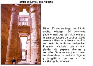 Templo de Karnak. Sála Hipóstila




                      Mide 152 ms de largo por 51 de
                      ancho. Alberga 134 columnas
                      papiriformes que dan apariencia a
                      la sala de bosque de papiros. Cada
                      columna tiene una basa cilíndrica,
                      con fuste de tambores desiguales.
                      Presentan capiteles que simulan
                      plantas de papiros abiertas y
                      cerradas. Todo, muros y columnas,
                      se decoraban con relieves, figuras
                      y jeroglíficos, que en su día,
                      estaban policromados.
 