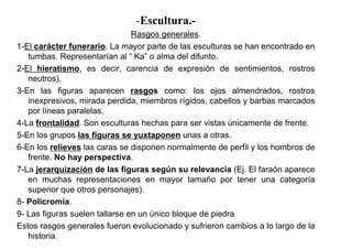 -Escultura.-
                                Rasgos generales.
1-El carácter funerario. La mayor parte de las esculturas se han encontrado en
   tumbas. Representarían al “ Ka” o alma del difunto.
2-El hieratismo, es decir, carencia de expresión de sentimientos, rostros
   neutros).
3-En las figuras aparecen rasgos como: los ojos almendrados, rostros
   inexpresivos, mirada perdida, miembros rígidos, cabellos y barbas marcados
   por líneas paralelas.
4-La frontalidad. Son esculturas hechas para ser vistas únicamente de frente.
5-En los grupos las figuras se yuxtaponen unas a otras.
6-En los relieves las caras se disponen normalmente de perfil y los hombros de
   frente. No hay perspectiva.
7-La jerarquización de las figuras según su relevancia (Ej. El faraón aparece
   en muchas representaciones en mayor tamaño por tener una categoría
   superior que otros personajes).
8- Policromía.
9- Las figuras suelen tallarse en un único bloque de piedra
Estos rasgos generales fueron evolucionado y sufrieron cambios a lo largo de la
   historia.
 