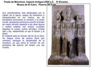 Triada de Micerinos. Imperio Antiguo.2500 a.C. IV Dinastía.
             Museo de El Cairo. Pizarra. 92,5 cm


Sus características más destacadas son la
rigidez de la figura, rasgos de hieratismo e
inexpresividad en los rostros, ley de
frontalidad dominando la simetría y la visión
frontal, perspectiva jerárquica siendo el faraón
de mayor tamaño respecto a las otras figuras
y actitud estática con brazos cruzados
pegados al cuerpo, puños cerrados, mirada
alta y fija, adelantando un pie el faraón y la
diosa.
El material está en función del fin de la obra.
Un bloque único de pizarra (tono gris
verdoso), persigue la perpetuidad de la
escultura, ya que tenía la función de ser
portadora del espíritu del faraón una vez
muerto.
 