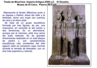 Triada de Micerinos. Imperio Antiguo.2500 a.C. IV Dinastía.
             Museo de El Cairo. Pizarra. 92,5 cm


 Representa al faraón Mikerinos junto a
su esposa y Hathor, diosa del cielo y la
fertilidad, como una mujer con cuernos
de vaca y el disco solar.
  Se trata de un grupo escultórico
formado por tres figuras, de pie, una
masculina, en concreto la del centro y
dos femeninas. Es un altorrelieve,
aunque por el volumen, está muy cerca
del bulto redondo. Es de grandes
dimensiones realizada en un solo bloque
de piedra y con características
escultóricas casi constantes del arte
egipcio (sólo se rompieron esas normas
durante el reinado de Akenatón, con un
aire más expresivo y natural)
 